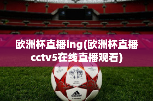 欧洲杯直播ing(欧洲杯直播cctv5在线直播观看)