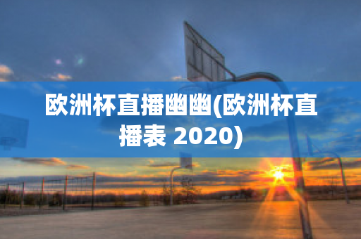 欧洲杯直播幽幽(欧洲杯直播表 2020)