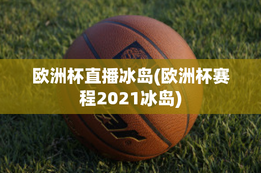 欧洲杯直播冰岛(欧洲杯赛程2021冰岛)