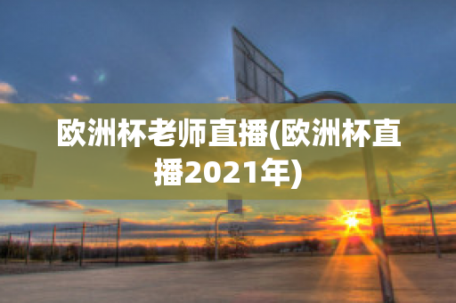 欧洲杯老师直播(欧洲杯直播2021年)