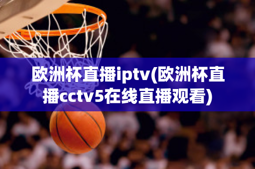 欧洲杯直播iptv(欧洲杯直播cctv5在线直播观看)