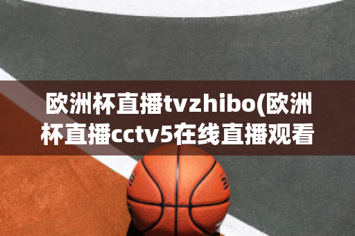 欧洲杯直播tvzhibo(欧洲杯直播cctv5在线直播观看)