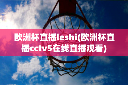 欧洲杯直播leshi(欧洲杯直播cctv5在线直播观看)