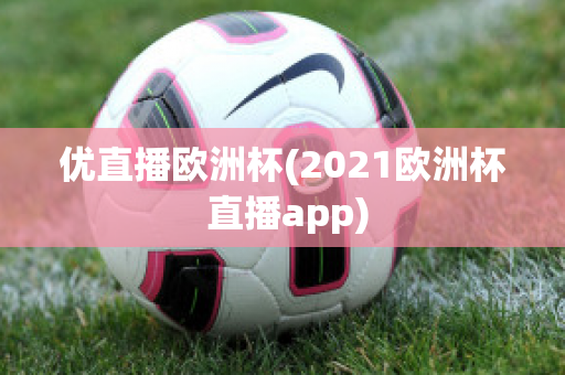 优直播欧洲杯(2021欧洲杯 直播app)