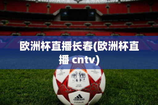 欧洲杯直播长春(欧洲杯直播 cntv)