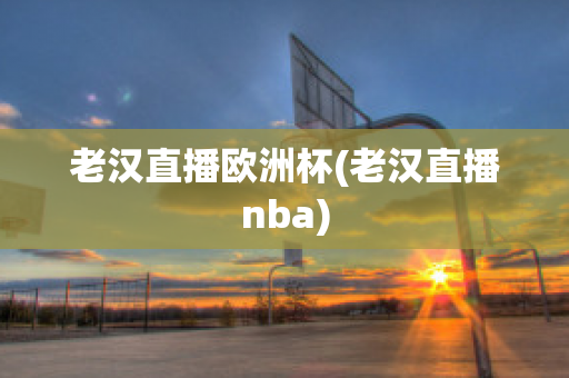 老汉直播欧洲杯(老汉直播nba)