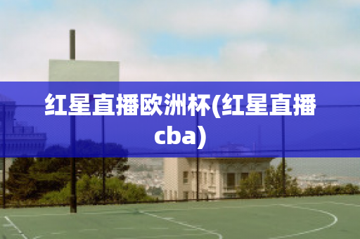 红星直播欧洲杯(红星直播cba)