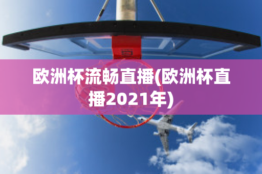 欧洲杯流畅直播(欧洲杯直播2021年)