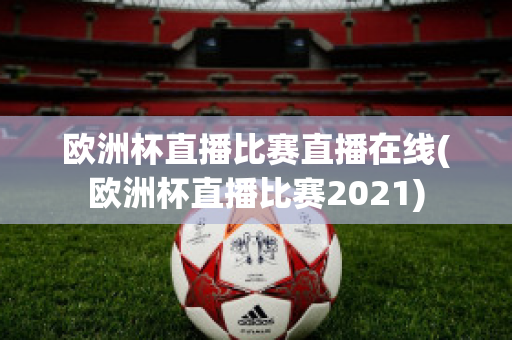 欧洲杯直播比赛直播在线(欧洲杯直播比赛2021)