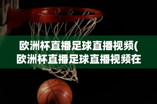 欧洲杯直播足球直播视频(欧洲杯直播足球直播视频在线观看)