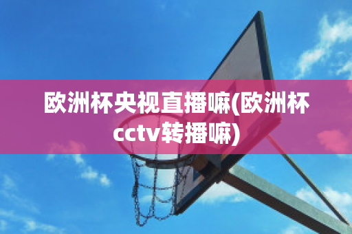 欧洲杯央视直播嘛(欧洲杯cctv转播嘛)