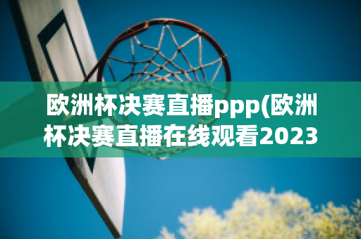 欧洲杯决赛直播ppp(欧洲杯决赛直播在线观看2023)