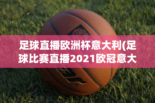 足球直播欧洲杯意大利(足球比赛直播2021欧冠意大利)