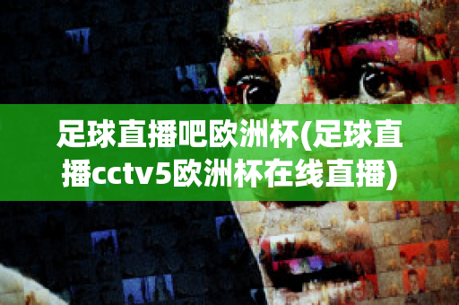 足球直播吧欧洲杯(足球直播cctv5欧洲杯在线直播)