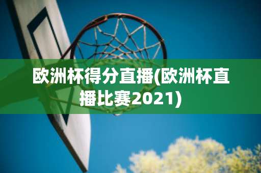 欧洲杯得分直播(欧洲杯直播比赛2021)