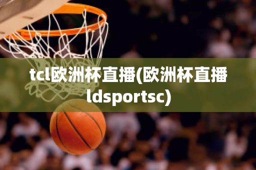 tcl欧洲杯直播(欧洲杯直播ldsportsc)