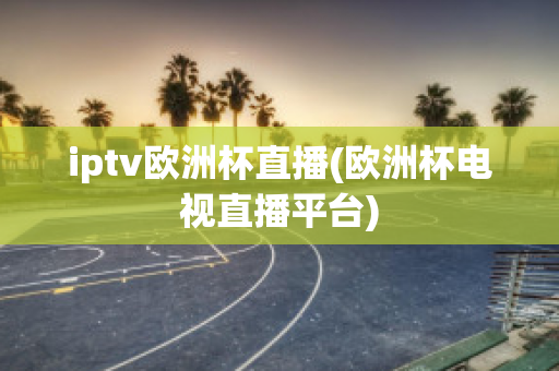 iptv欧洲杯直播(欧洲杯电视直播平台)