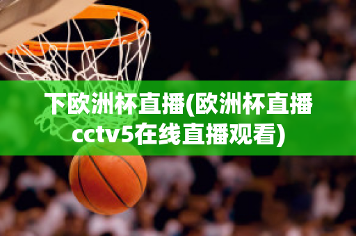 下欧洲杯直播(欧洲杯直播cctv5在线直播观看)