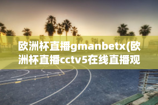 欧洲杯直播gmanbetx(欧洲杯直播cctv5在线直播观看)