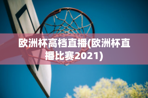 欧洲杯高档直播(欧洲杯直播比赛2021)