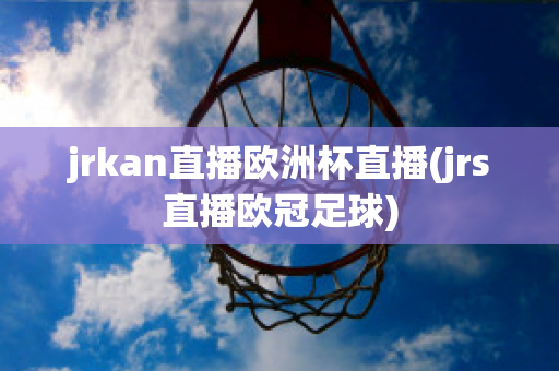 jrkan直播欧洲杯直播(jrs直播欧冠足球)