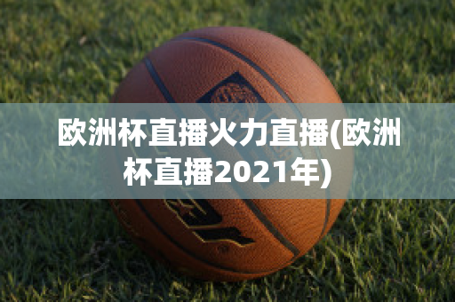 欧洲杯直播火力直播(欧洲杯直播2021年)