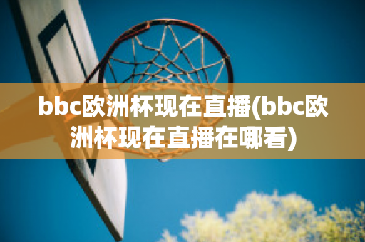 bbc欧洲杯现在直播(bbc欧洲杯现在直播在哪看)