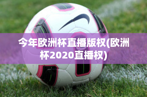 今年欧洲杯直播版权(欧洲杯2020直播权)