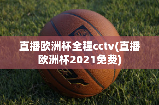 直播欧洲杯全程cctv(直播欧洲杯2021免费)