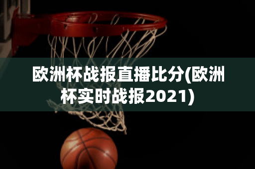 欧洲杯战报直播比分(欧洲杯实时战报2021)