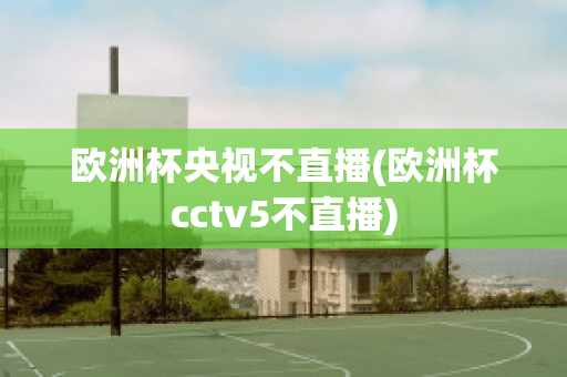 欧洲杯央视不直播(欧洲杯cctv5不直播)