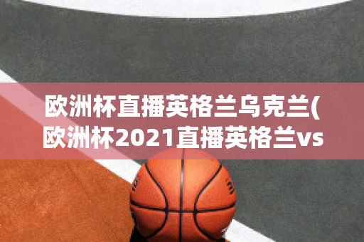 欧洲杯直播英格兰乌克兰(欧洲杯2021直播英格兰vs乌克兰)