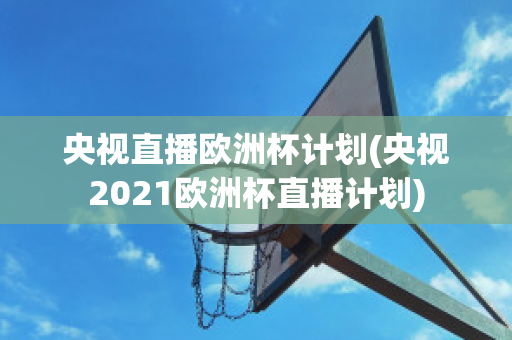 央视直播欧洲杯计划(央视2021欧洲杯直播计划)