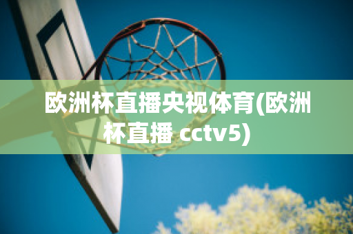 欧洲杯直播央视体育(欧洲杯直播 cctv5)