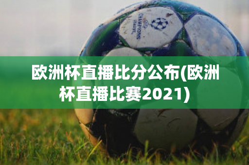 欧洲杯直播比分公布(欧洲杯直播比赛2021)