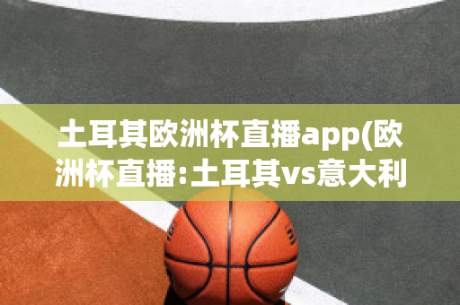 土耳其欧洲杯直播app(欧洲杯直播:土耳其vs意大利在线)