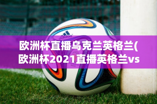 欧洲杯直播乌克兰英格兰(欧洲杯2021直播英格兰vs乌克兰)