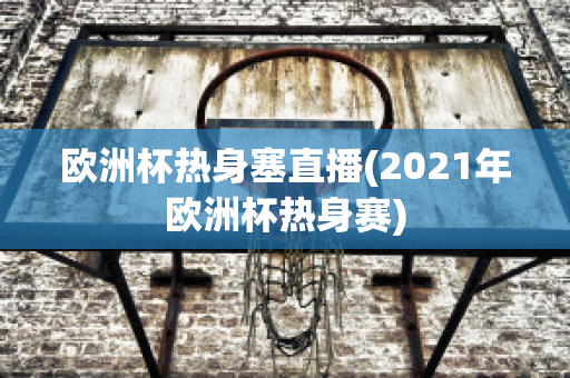 欧洲杯热身塞直播(2021年欧洲杯热身赛)