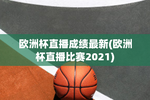 欧洲杯直播成绩最新(欧洲杯直播比赛2021)