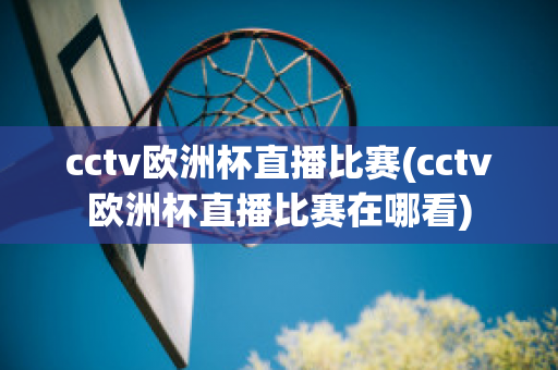 cctv欧洲杯直播比赛(cctv欧洲杯直播比赛在哪看)