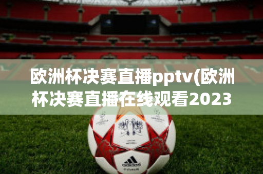 欧洲杯决赛直播pptv(欧洲杯决赛直播在线观看2023)