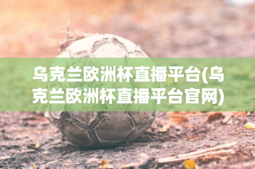 乌克兰欧洲杯直播平台(乌克兰欧洲杯直播平台官网)