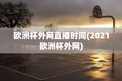 欧洲杯外网直播时间(2021欧洲杯外网)