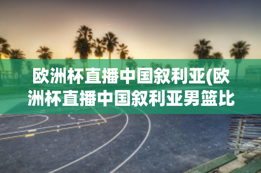 欧洲杯直播中国叙利亚(欧洲杯直播中国叙利亚男篮比赛)