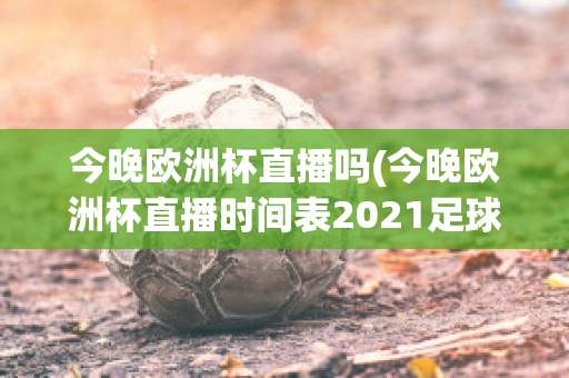 今晚欧洲杯直播吗(今晚欧洲杯直播时间表2021足球)