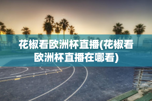 花椒看欧洲杯直播(花椒看欧洲杯直播在哪看)