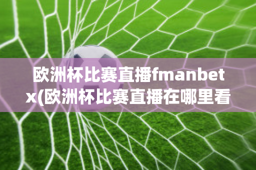 欧洲杯比赛直播fmanbetx(欧洲杯比赛直播在哪里看)