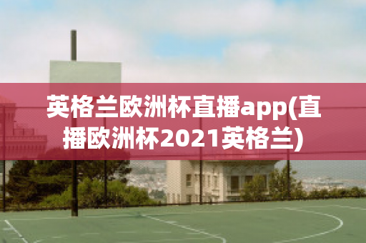 英格兰欧洲杯直播app(直播欧洲杯2021英格兰)