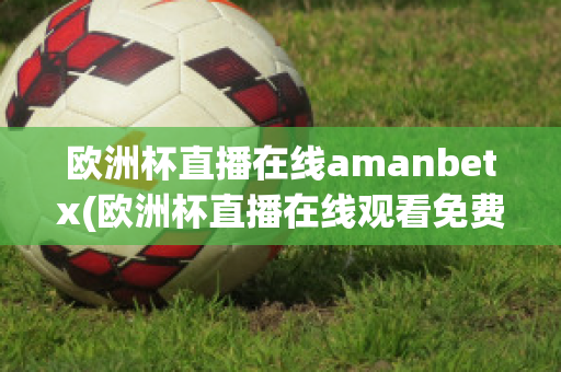 欧洲杯直播在线amanbetx(欧洲杯直播在线观看免费中央五台)