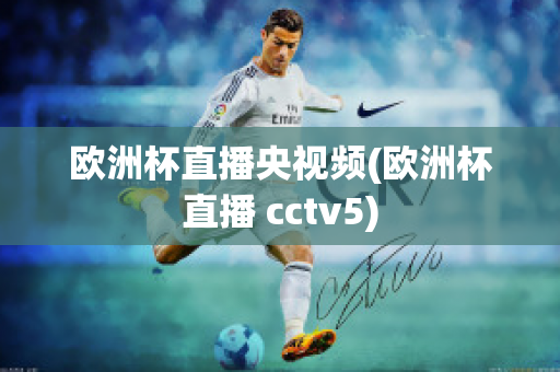 欧洲杯直播央视频(欧洲杯直播 cctv5)